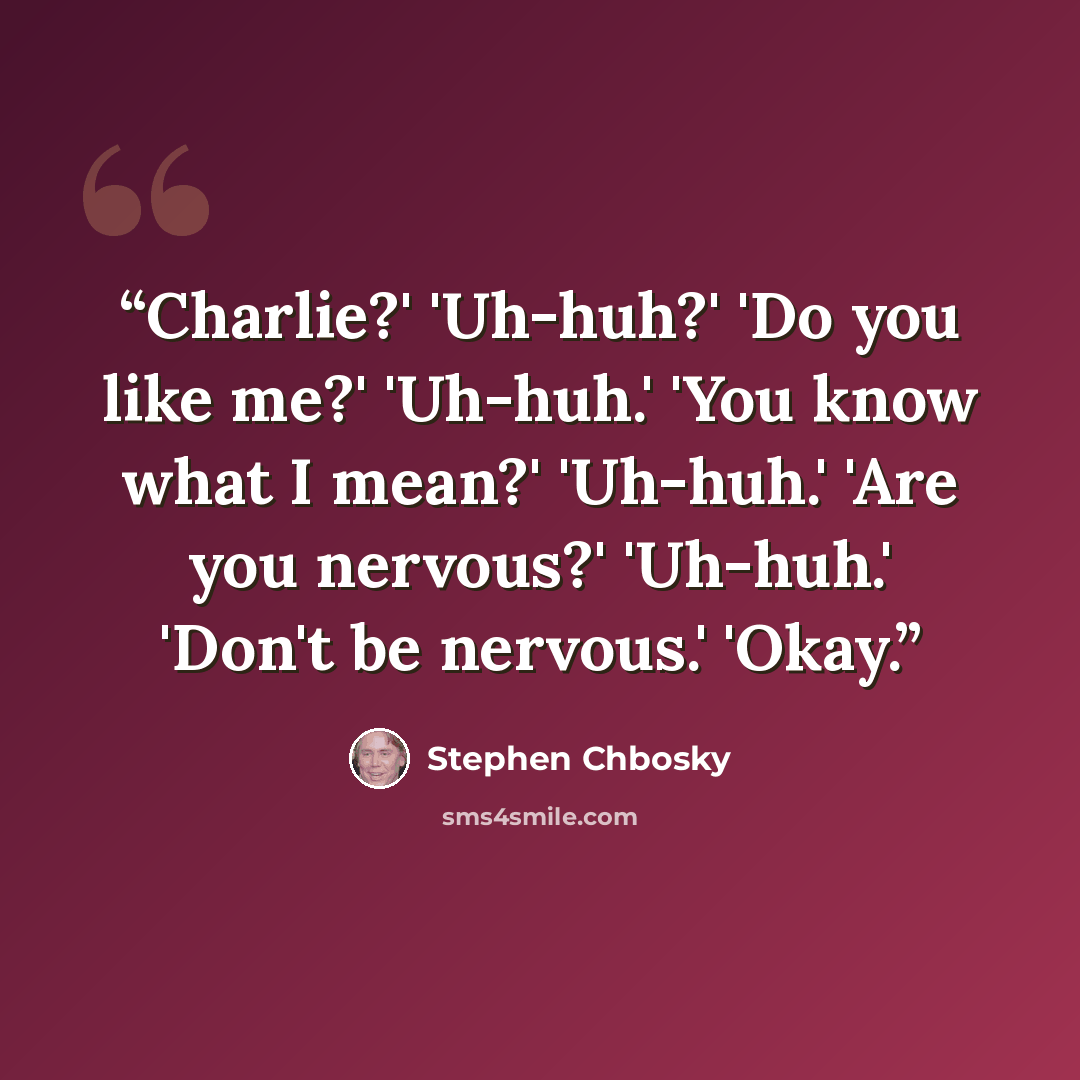 “Charlie?' 'Uh-huh?' 'Do you like me?' 'Uh-huh.' 'You know what I mean?' 'Uh-huh.' 'Are you nervous?' 'Uh-huh.' 'Don't be nervous.' 'Okay.” quote by Stephen Chbosky