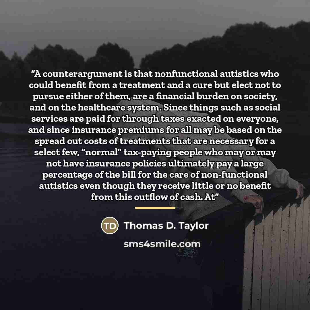 “A counterargument is that nonfunctional autistics who could benefit from a treatment and a cure but elect not to pursue either of them, are a financial burden on society, and on the healthcare system. Since things such as social services are paid for through taxes exacted on everyone, and since…” quote by Thomas D. Taylor