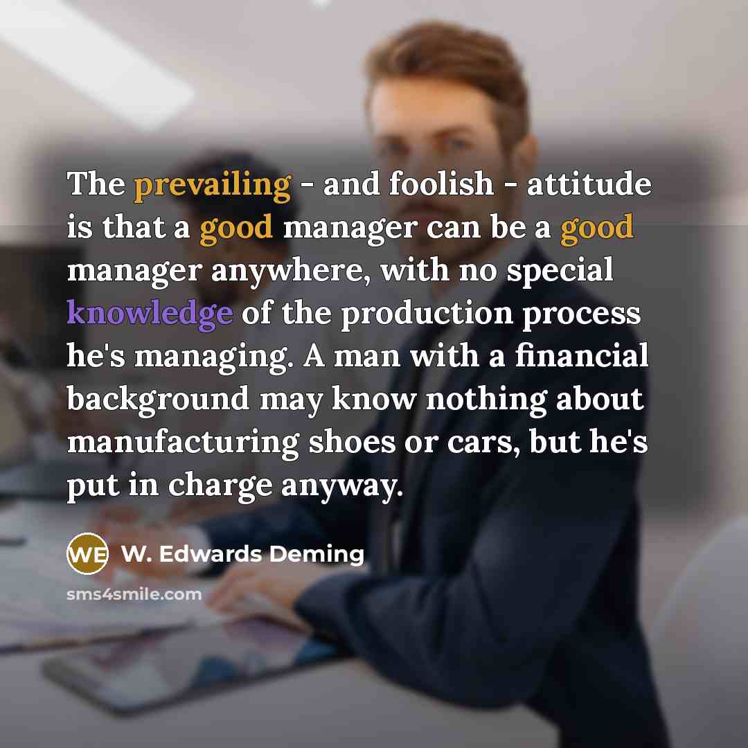 “The prevailing - and foolish - attitude is that a good manager can be a good manager anywhere, with no special knowledge of the production process he's managing. A man with a financial background may know nothing about manufacturing shoes or cars, but he's put in charge anyway.” quote by W. Edwards Deming