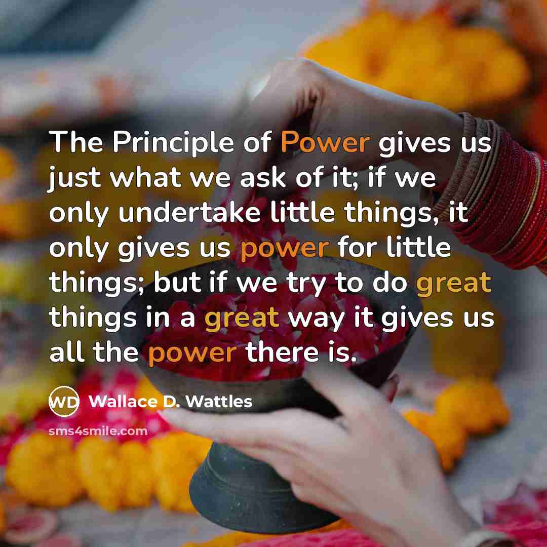 “The Principle of Power gives us just what we ask of it; if we only undertake little things, it only gives us power for little things; but if we try to do great things in a great way it gives us all the power there is.” quote by Wallace D. Wattles