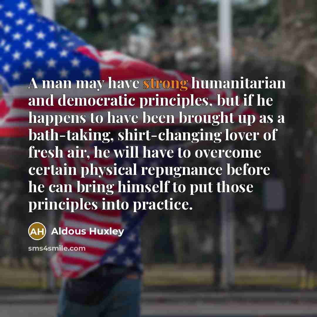 “A man may have strong humanitarian and democratic principles, but if he happens to have been brought up as a bath-taking, shirt-changing lover of fresh air, he will have to overcome certain physical repugnance before he can bring himself to put those principles into practice.” quote by Aldous Huxley