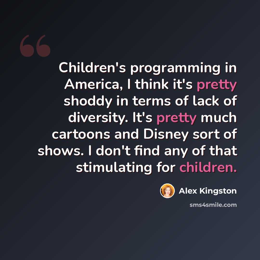 “Children's programming in America, I think it's pretty shoddy in terms of lack of diversity. It's pretty much cartoons and Disney sort of shows. I don't find any of that stimulating for children.” quote by Alex Kingston