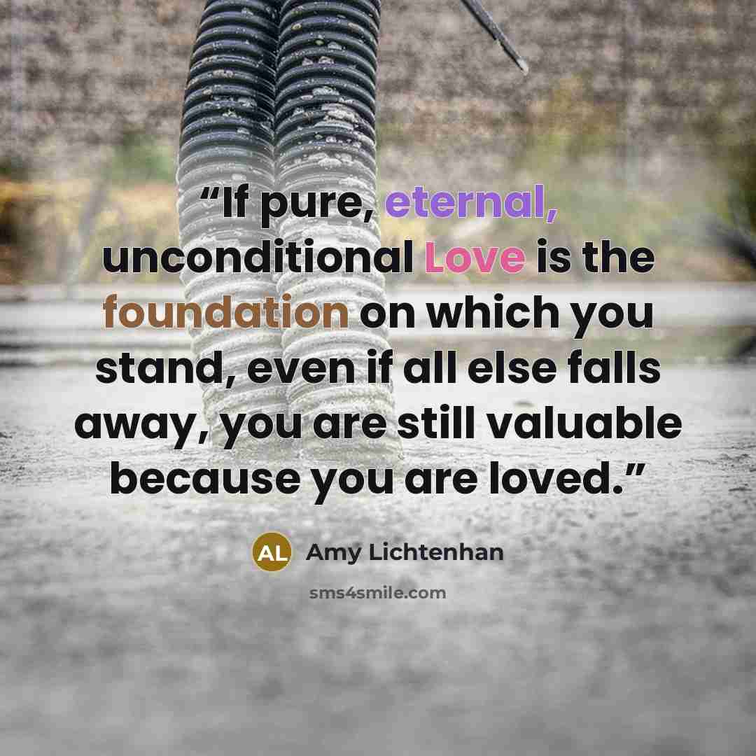 “If pure, eternal, unconditional Love is the foundation on which you stand, even if all else falls away, you are still valuable because you are loved.” quote by Amy Lichtenhan