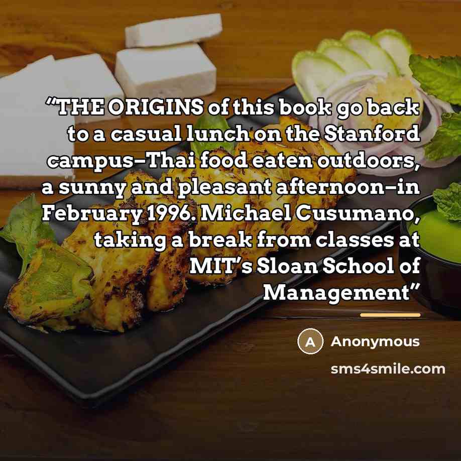 “THE ORIGINS of this book go back to a casual lunch on the Stanford campus–Thai food eaten outdoors, a sunny and pleasant afternoon–in February 1996. Michael Cusumano, taking a break from classes at MIT’s Sloan School of Management” quote by Anonymous