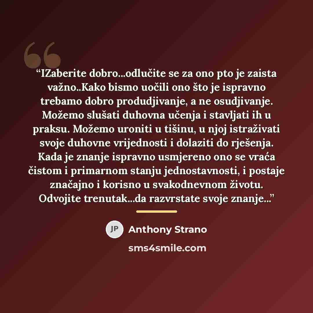 “IZaberite dobro...odlučite se za ono pto je zaista važno..Kako bismo uočili ono što je ispravno trebamo dobro produdjivanje, a ne osudjivanje. Možemo slušati duhovna učenja i stavljati ih u praksu. Možemo uroniti u tišinu, u njoj istraživati svoje duhovne vrijednosti i dolaziti do rješenja. Kada…” quote by Anthony Strano