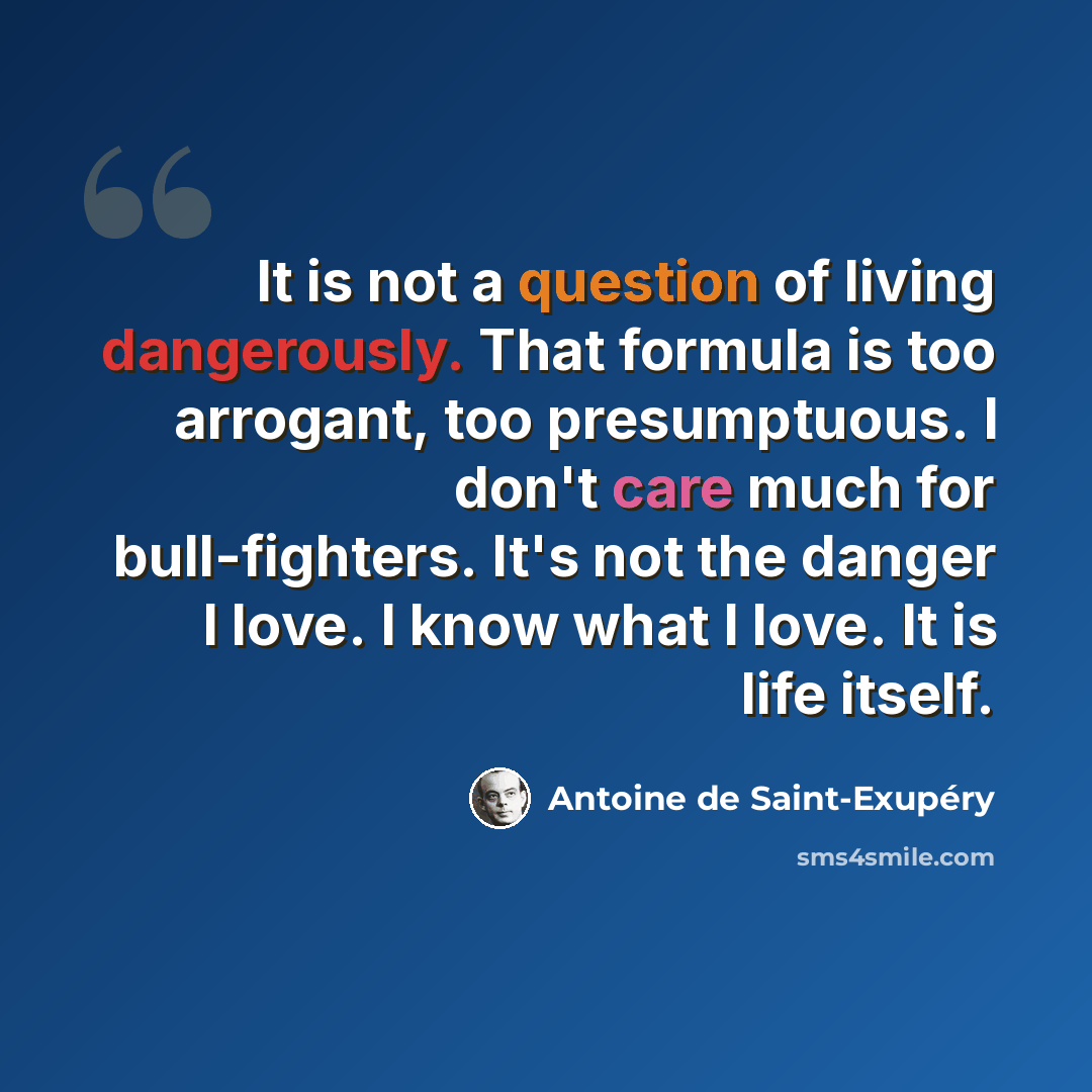 “It is not a question of living dangerously. That formula is too arrogant, too presumptuous. I don't care much for bull-fighters. It's not the danger I love. I know what I love. It is life itself.” quote by Antoine de Saint-Exupery