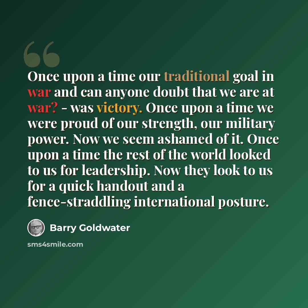 “Once upon a time our traditional goal in war and can anyone doubt that we are at war? - was victory. Once upon a time we were proud of our strength, our military power. Now we seem ashamed of it. Once upon a time the rest of the world looked to us for leadership. Now they look to us for a quick…” quote by Barry Goldwater