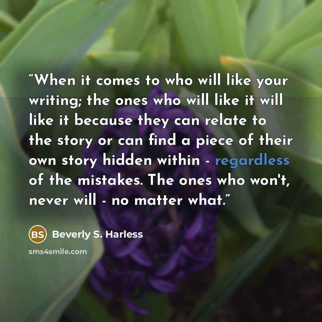 “When it comes to who will like your writing; the ones who will like it will like it because they can relate to the story or can find a piece of their own story hidden within - regardless of the mistakes. The ones who won't, never will - no matter what.” quote by Beverly S. Harless