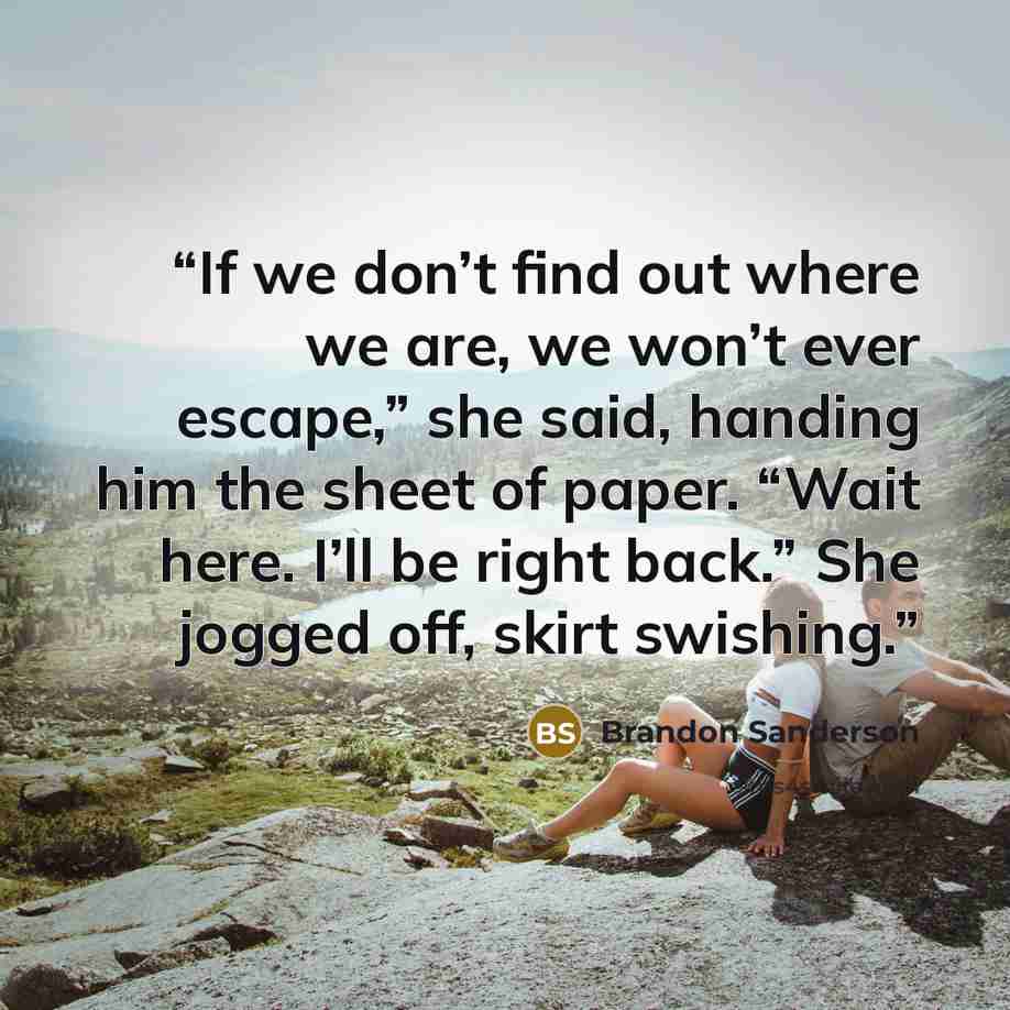 “If we don’t find out where we are, we won’t ever escape,” she said, handing him the sheet of paper. “Wait here. I’ll be right back.” She jogged off, skirt swishing.” quote by Brandon Sanderson