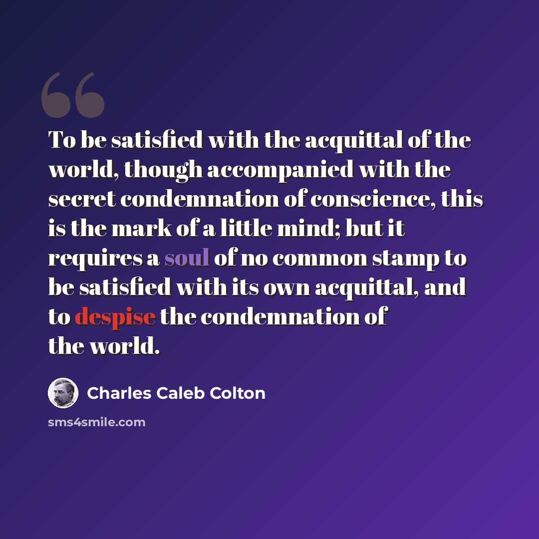 “To be satisfied with the acquittal of the world, though accompanied with the secret condemnation of conscience, this is the mark of a little mind; but it requires a soul of no common stamp to be satisfied with its own acquittal, and to despise the condemnation of the world.” quote by Charles Caleb Colton