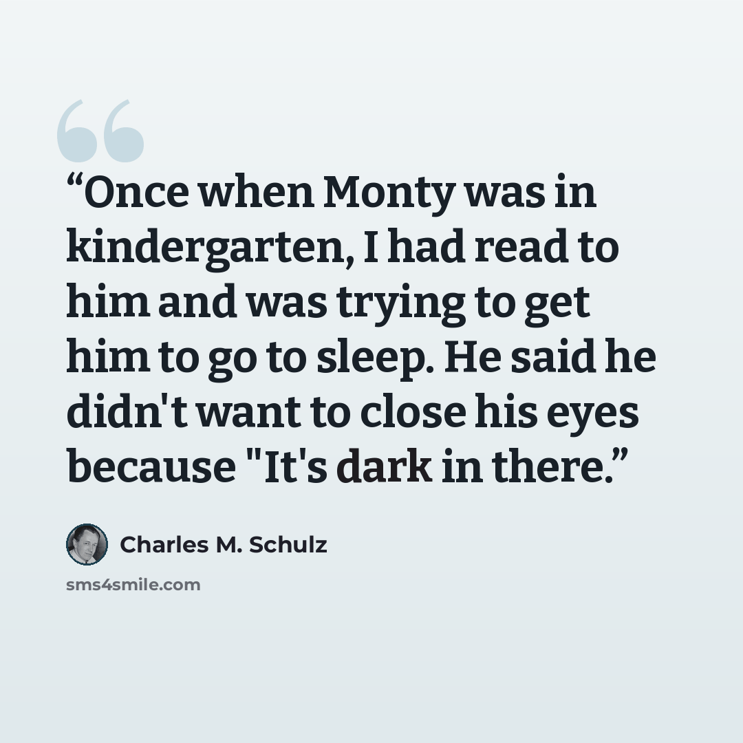 “Once when Monty was in kindergarten, I had read to him and was trying to get him to go to sleep. He said he didn't want to close his eyes because "It's dark in there.” quote by Charles M. Schulz