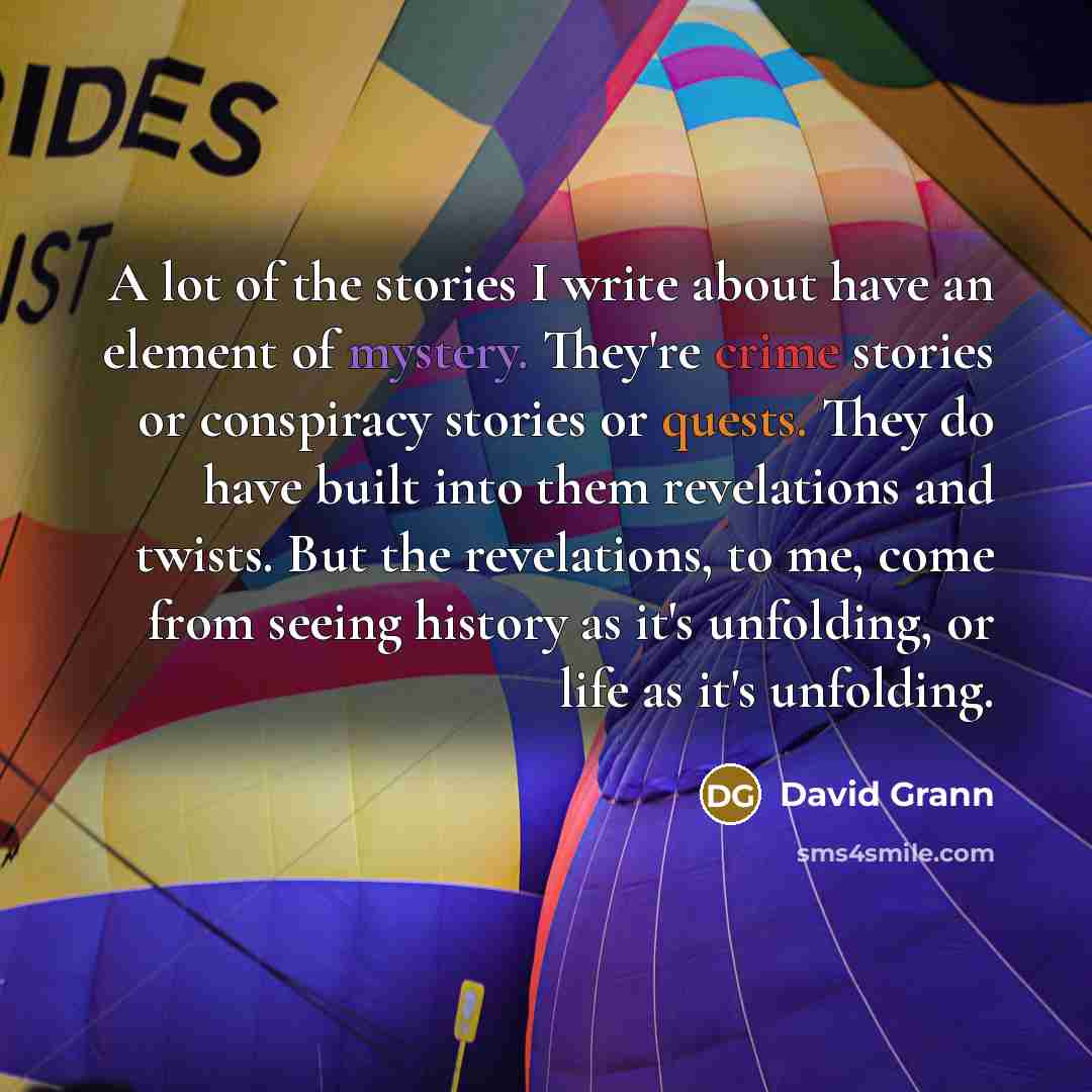 “A lot of the stories I write about have an element of mystery. They're crime stories or conspiracy stories or quests. They do have built into them revelations and twists. But the revelations, to me, come from seeing history as it's unfolding, or life as it's unfolding.” quote by David Grann