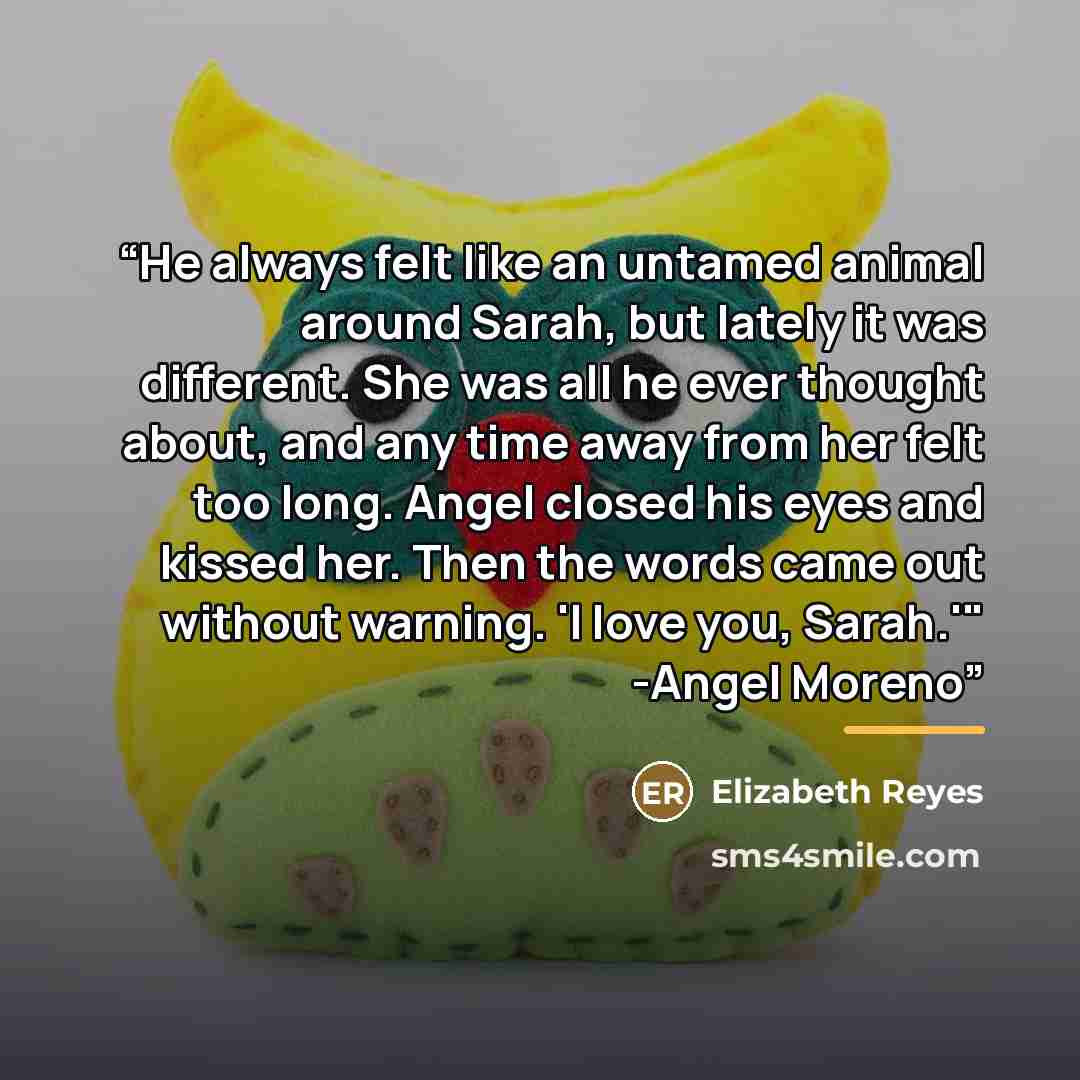 “He always felt like an untamed animal around Sarah, but lately it was different. She was all he ever thought about, and any time away from her felt too long. Angel closed his eyes and kissed her. Then the words came out without warning. 'I love you, Sarah.'" -Angel Moreno” quote by Elizabeth Reyes