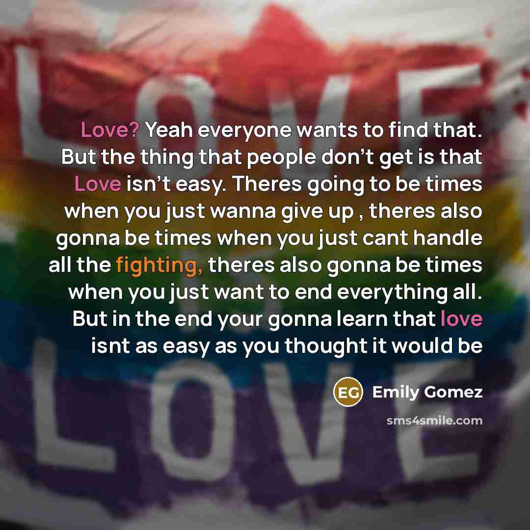 “Love? Yeah everyone wants to find that. But the thing that people don't get is that Love isn't easy. Theres going to be times when you just wanna give up , theres also gonna be times when you just cant handle all the fighting, theres also gonna be times when you just want to end everything all…” quote by Emily Gomez