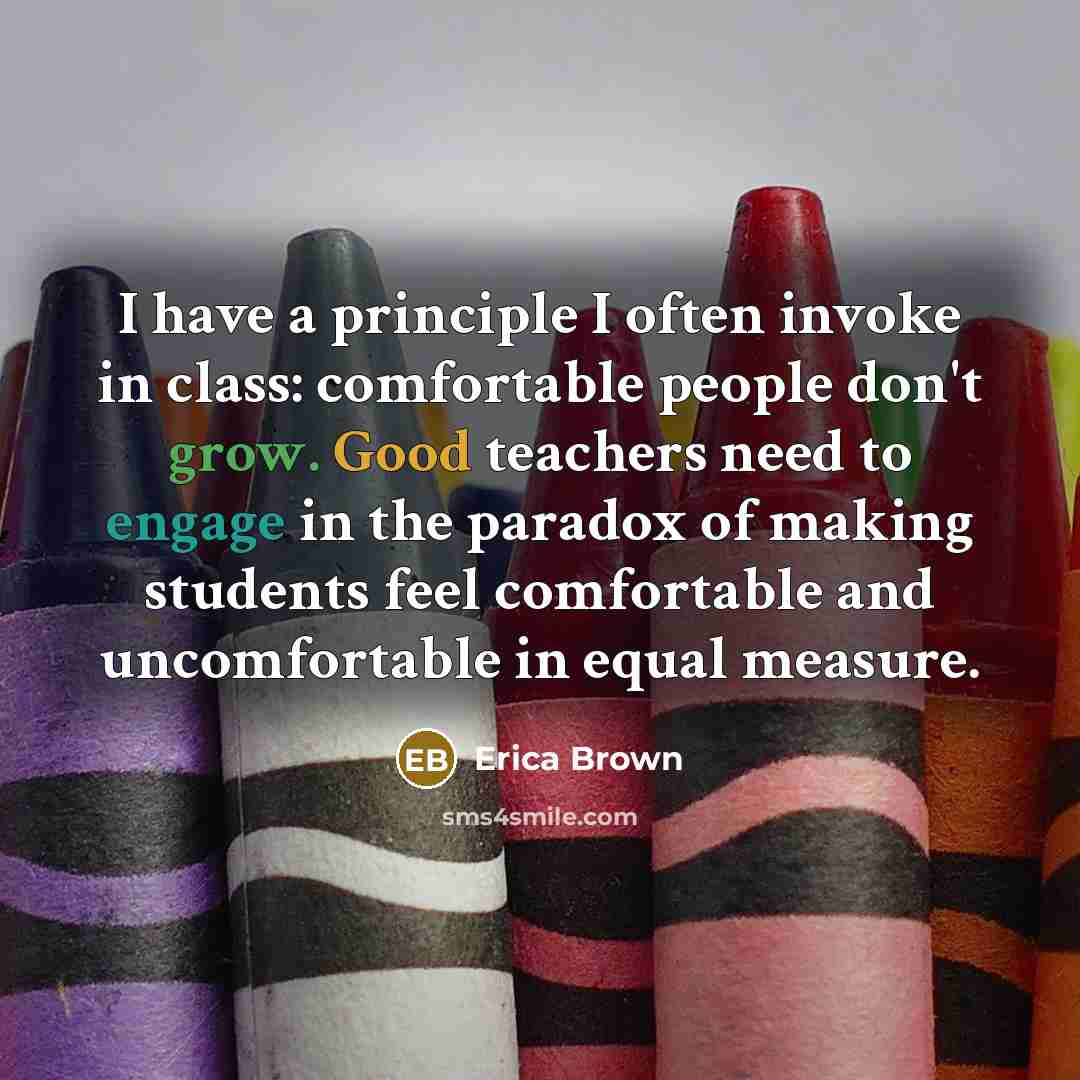 “I have a principle I often invoke in class: comfortable people don't grow. Good teachers need to engage in the paradox of making students feel comfortable and uncomfortable in equal measure.” quote by Erica Brown