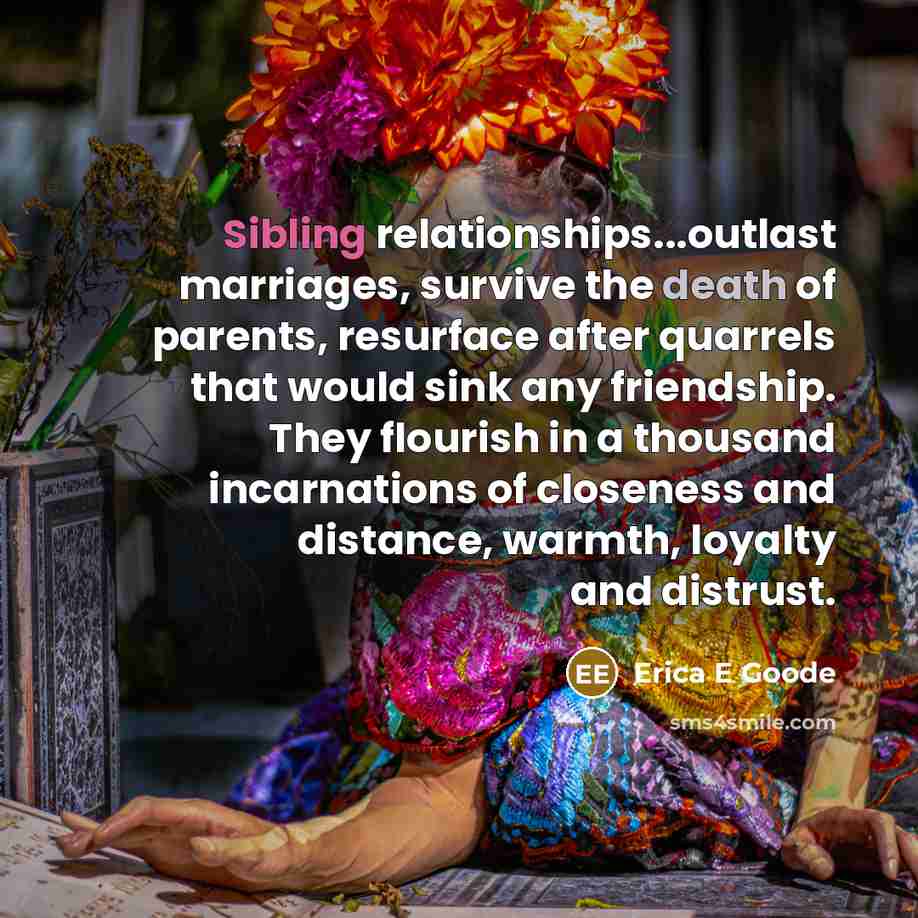 “Sibling relationships...outlast marriages, survive the death of parents, resurface after quarrels that would sink any friendship. They flourish in a thousand incarnations of closeness and distance, warmth, loyalty and distrust.” quote by Erica E Goode