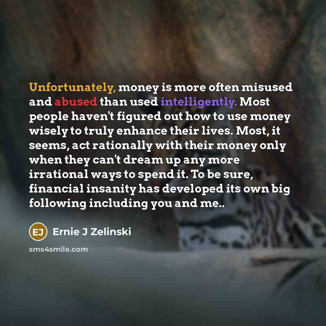 “Unfortunately, money is more often misused and abused than used intelligently. Most people haven't figured out how to use money wisely to truly enhance their lives. Most, it seems, act rationally with their money only when they can't dream up any more irrational ways to spend it. To be sure…” quote by Ernie J Zelinski