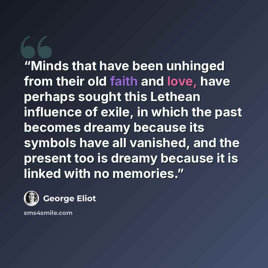 “Minds that have been unhinged from their old faith and love, have perhaps sought this Lethean influence of exile, in which the past becomes dreamy because its symbols have all vanished, and the present too is dreamy because it is linked with no memories.” quote by George Eliot