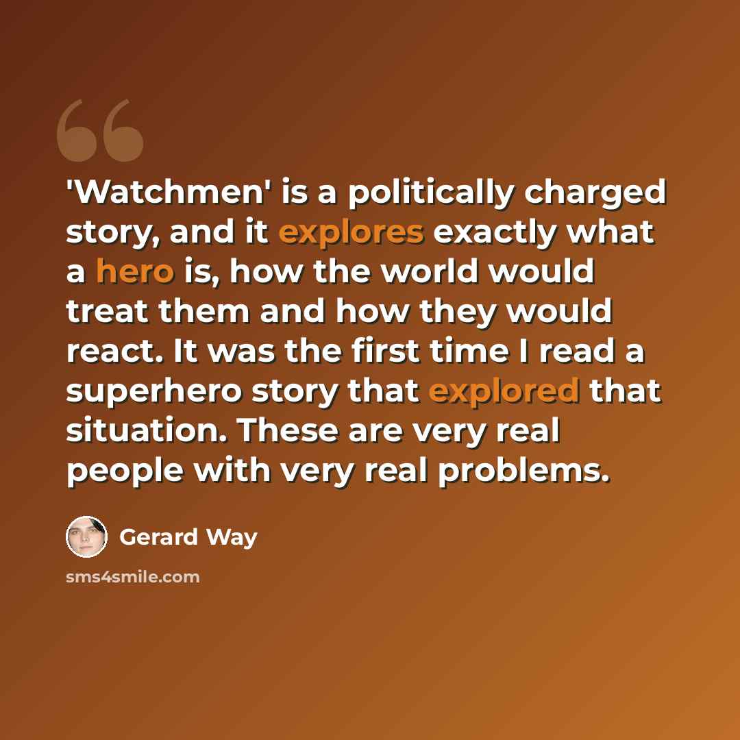 “'Watchmen' is a politically charged story, and it explores exactly what a hero is, how the world would treat them and how they would react. It was the first time I read a superhero story that explored that situation. These are very real people with very real problems.” quote by Gerard Way