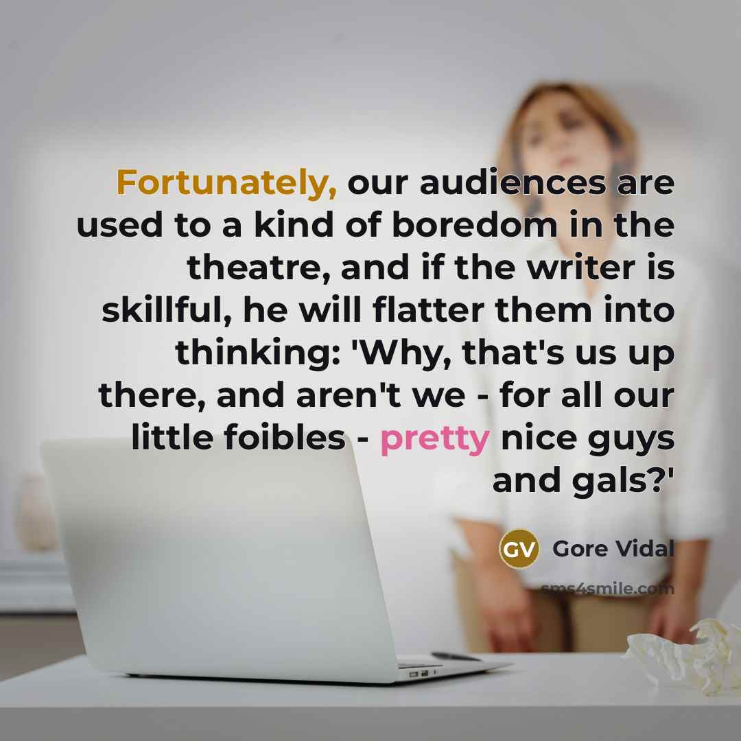 “Fortunately, our audiences are used to a kind of boredom in the theatre, and if the writer is skillful, he will flatter them into thinking: 'Why, that's us up there, and aren't we - for all our little foibles - pretty nice guys and gals?'” quote by Gore Vidal