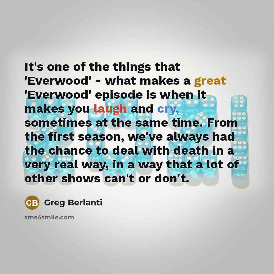 “It's one of the things that 'Everwood' - what makes a great 'Everwood' episode is when it makes you laugh and cry, sometimes at the same time. From the first season, we've always had the chance to deal with death in a very real way, in a way that a lot of other shows can't or don't.” quote by Greg Berlanti