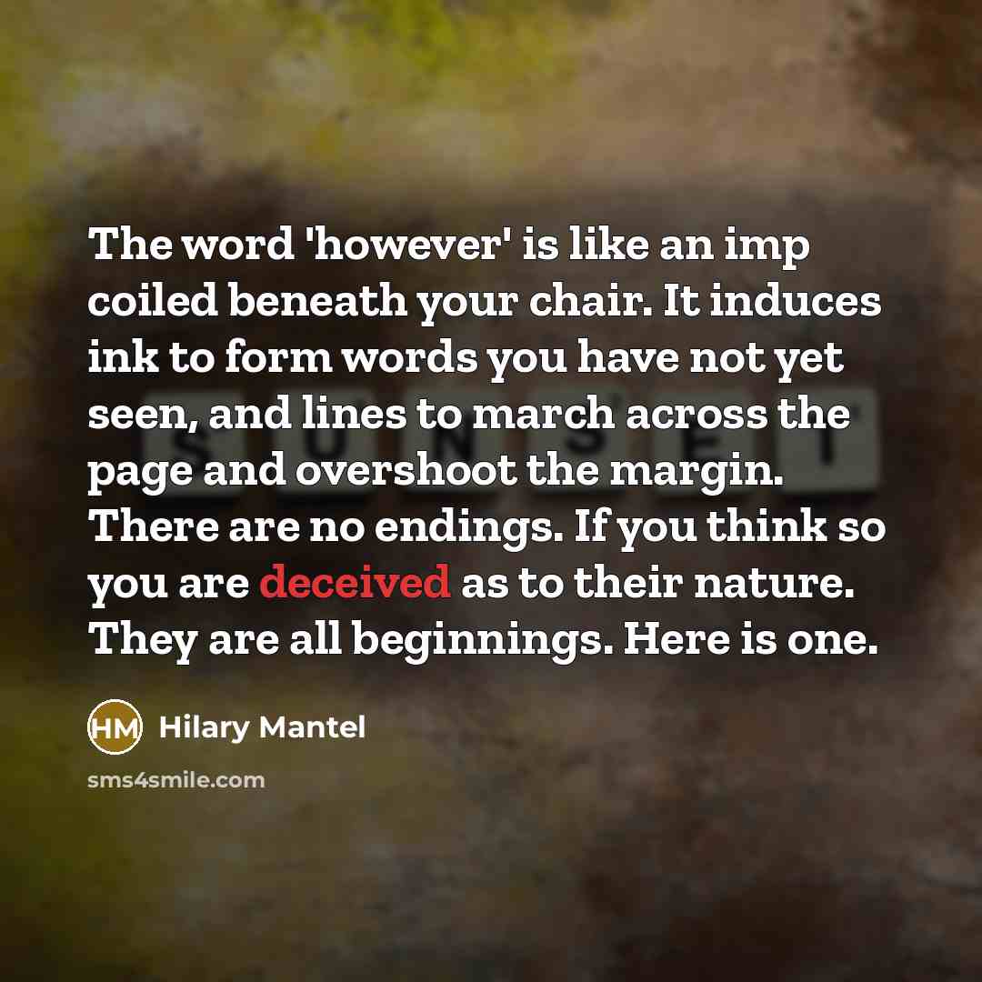 “The word 'however' is like an imp coiled beneath your chair. It induces ink to form words you have not yet seen, and lines to march across the page and overshoot the margin. There are no endings. If you think so you are deceived as to their nature. They are all beginnings. Here is one.” quote by Hilary Mantel