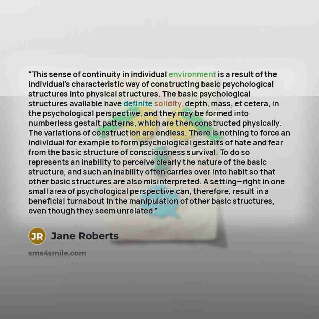 “This sense of continuity in individual environment is a result of the individual’s characteristic way of constructing basic psychological structures into physical structures. The basic psychological structures available have definite solidity, depth, mass, et cetera, in the psychological…” quote by Jane Roberts