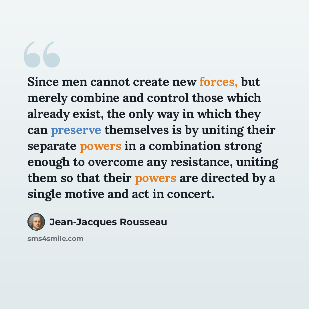 “Since men cannot create new forces, but merely combine and control those which already exist, the only way in which they can preserve themselves is by uniting their separate powers in a combination strong enough to overcome any resistance, uniting them so that their powers are directed by a single…” quote by Jean-Jacques Rousseau