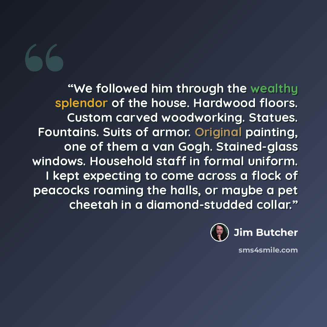 “We followed him through the wealthy splendor of the house. Hardwood floors. Custom carved woodworking. Statues. Fountains. Suits of armor. Original painting, one of them a van Gogh. Stained-glass windows. Household staff in formal uniform. I kept expecting to come across a flock of peacocks…” quote by Jim Butcher