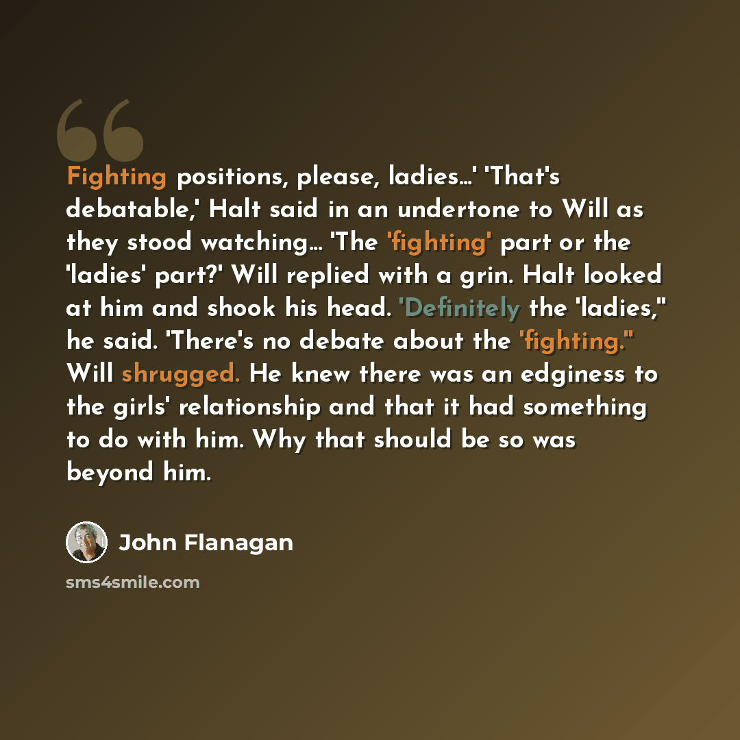 “Fighting positions, please, ladies...' 'That's debatable,' Halt said in an undertone to Will as they stood watching... 'The 'fighting' part or the 'ladies' part?' Will replied with a grin. Halt looked at him and shook his head. 'Definitely the 'ladies,'' he said. 'There's no debate about the…” quote by John Flanagan