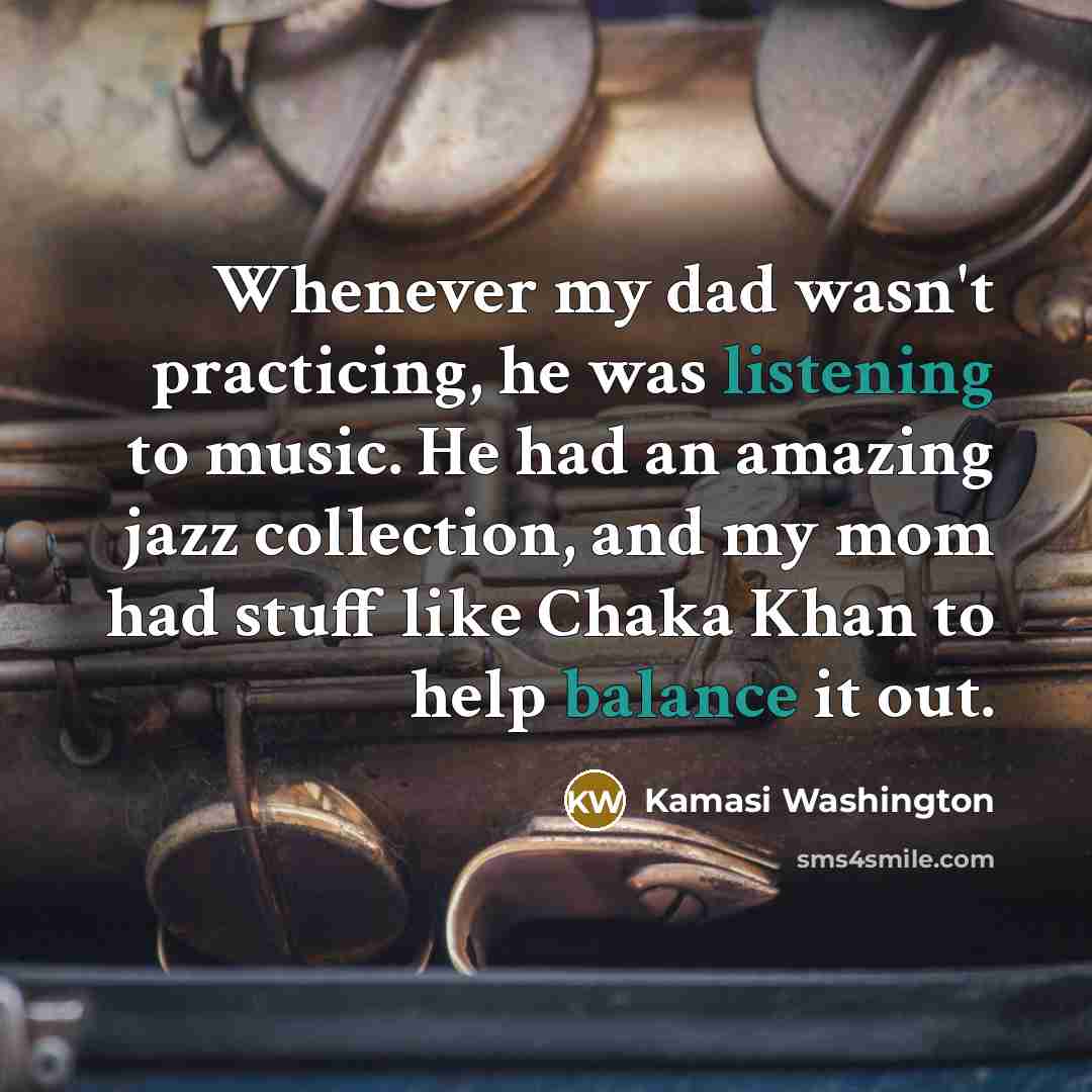 “Whenever my dad wasn't practicing, he was listening to music. He had an amazing jazz collection, and my mom had stuff like Chaka Khan to help balance it out.” quote by Kamasi Washington