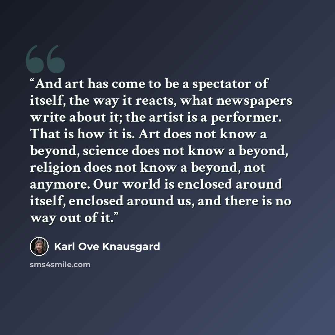 “And art has come to be a spectator of itself, the way it reacts, what newspapers write about it; the artist is a performer. That is how it is. Art does not know a beyond, science does not know a beyond, religion does not know a beyond, not anymore. Our world is enclosed around itself, enclosed…” quote by Karl Ove Knausgård
