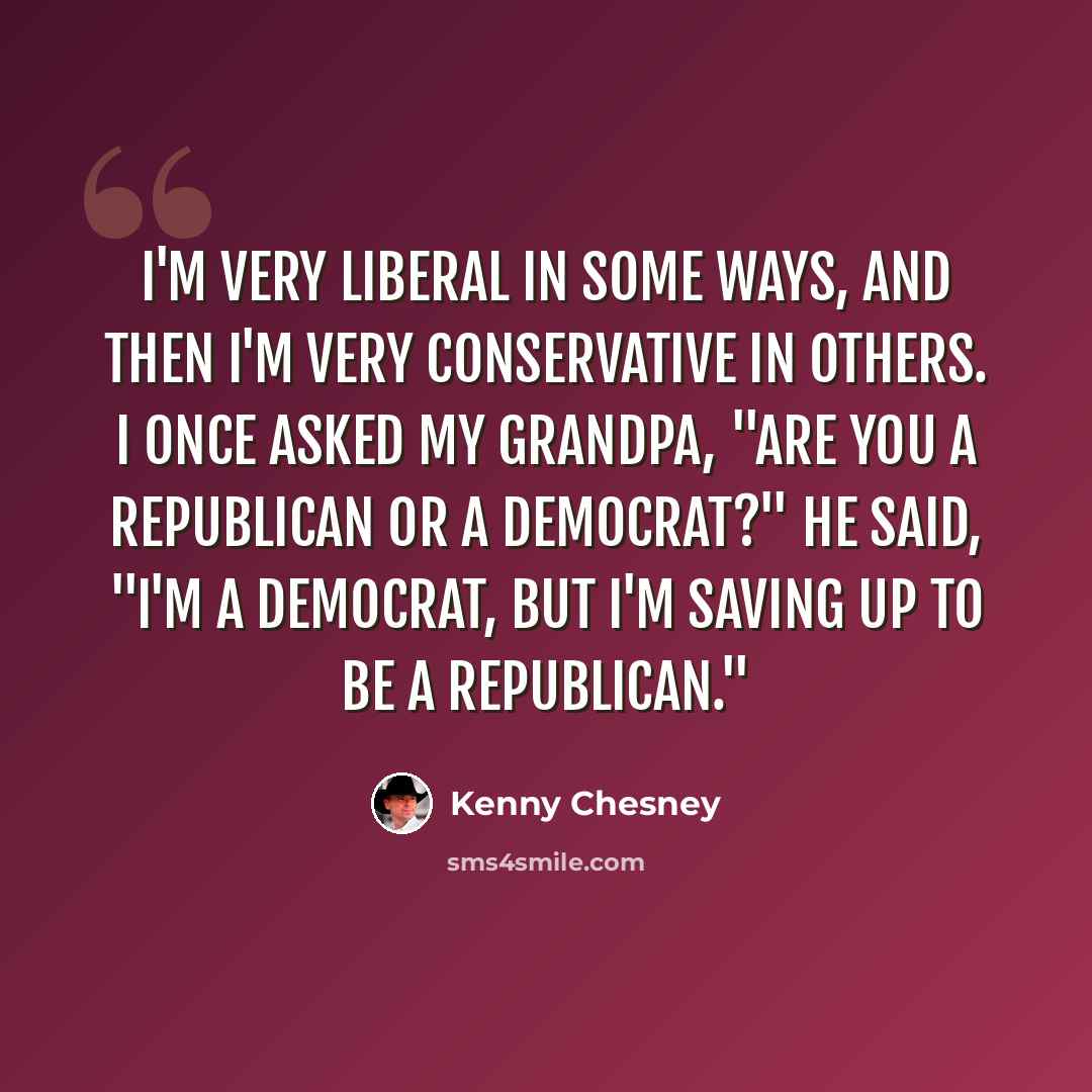 “I'm very liberal in some ways, and then I'm very conservative in others. I once asked my grandpa, "Are you a Republican or a Democrat?" He said, "I'm a Democrat, but I'm saving up to be a Republican."” quote by Kenny Chesney