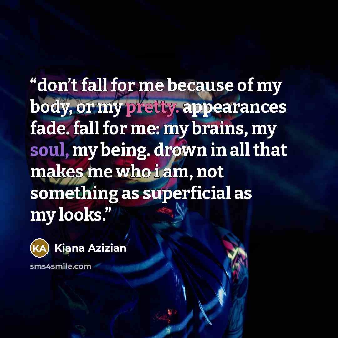 “don’t fall for me because of my body, or my pretty. appearances fade. fall for me: my brains, my soul, my being. drown in all that makes me who i am, not something as superficial as my looks.” quote by Kiana Azizian