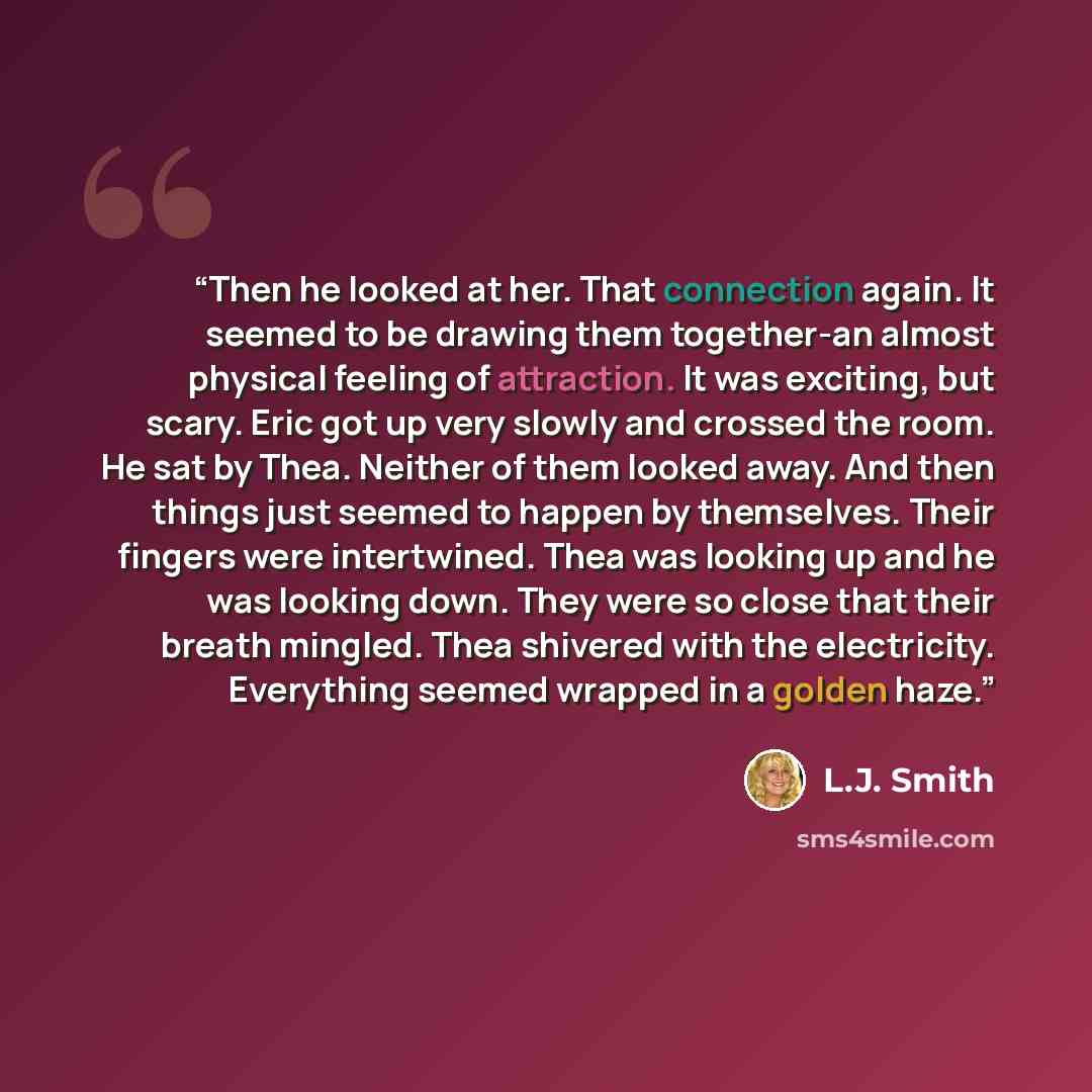 “Then he looked at her. That connection again. It seemed to be drawing them together-an almost physical feeling of attraction. It was exciting, but scary. Eric got up very slowly and crossed the room. He sat by Thea. Neither of them looked away. And then things just seemed to happen by themselves…” quote by L.J. Smith