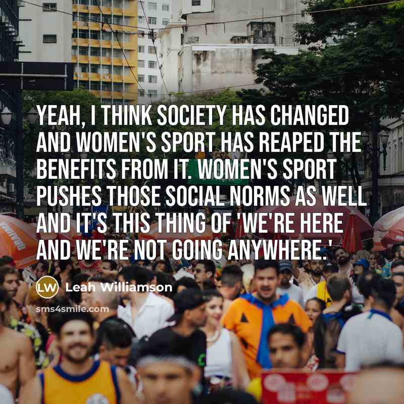 “Yeah, I think society has changed and women's sport has reaped the benefits from it. Women's sport pushes those social norms as well and it's this thing of 'we're here and we're not going anywhere.'” quote by Leah Williamson