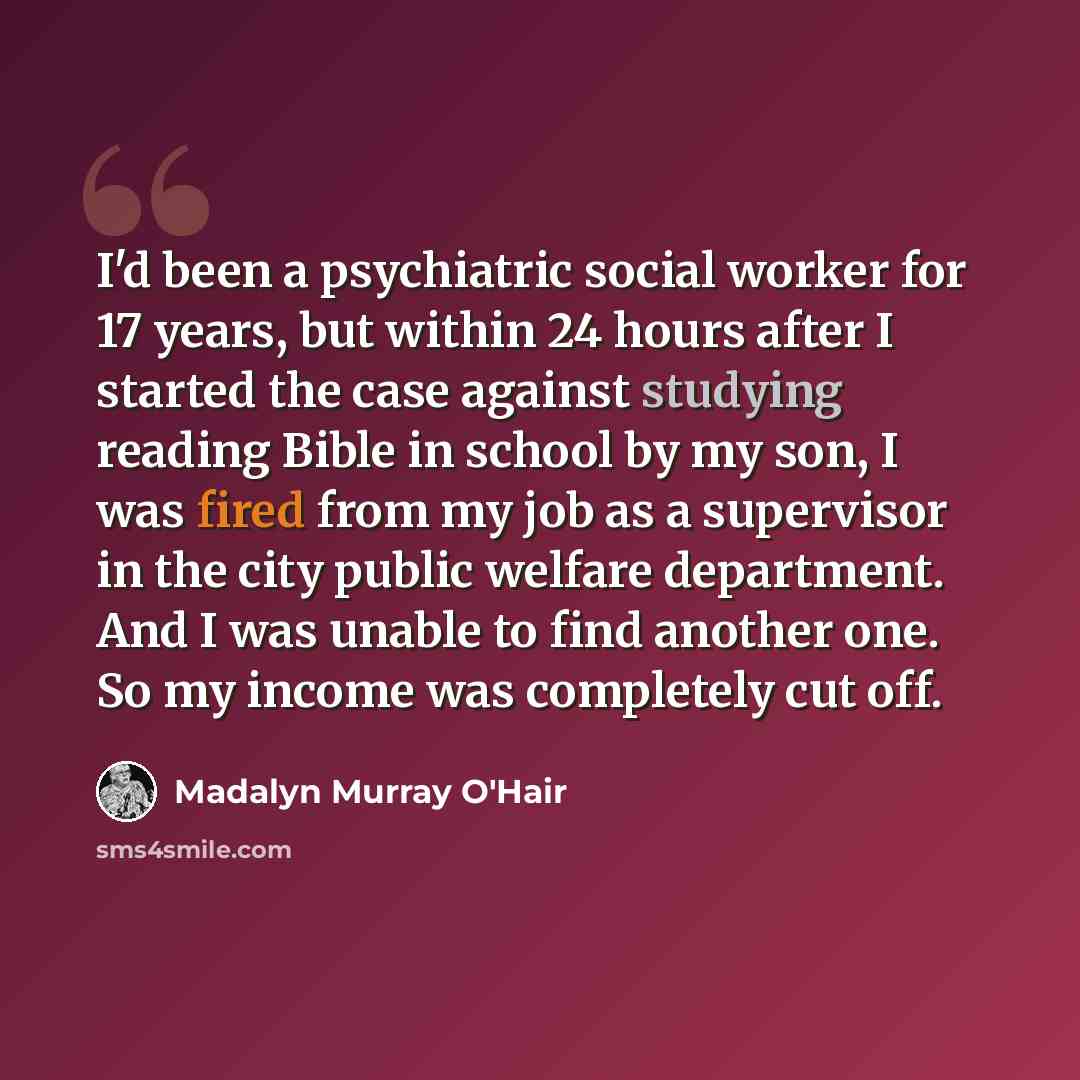 “I'd been a psychiatric social worker for 17 years, but within 24 hours after I started the case against studying reading Bible in school by my son, I was fired from my job as a supervisor in the city public welfare department. And I was unable to find another one. So my income was completely cut…” quote by Madalyn Murray O'Hair