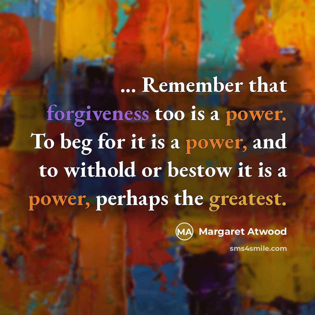 “... Remember that forgiveness too is a power. To beg for it is a power, and to withold or bestow it is a power, perhaps the greatest.” quote by Margaret Atwood