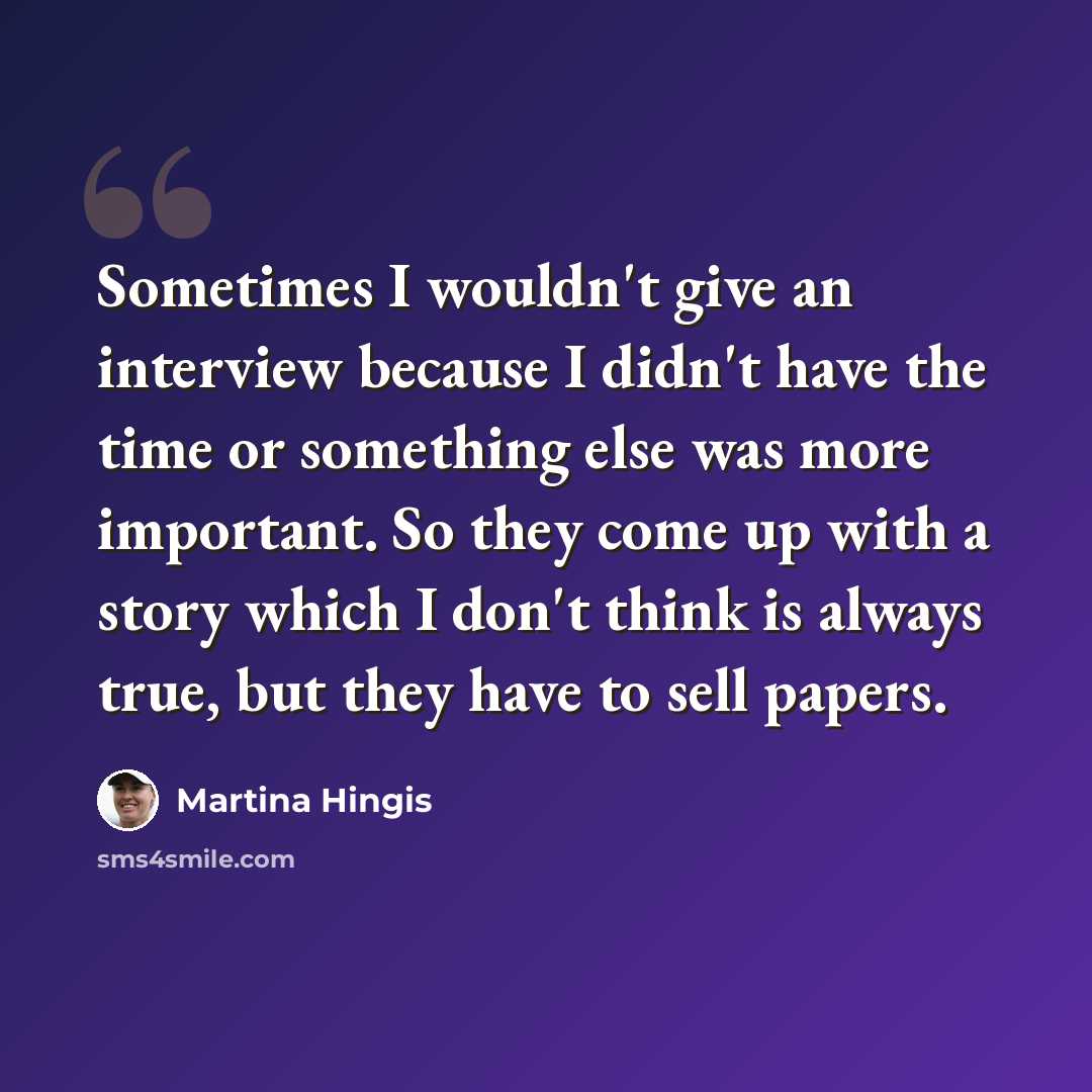 “Sometimes I wouldn't give an interview because I didn't have the time or something else was more important. So they come up with a story which I don't think is always true, but they have to sell papers.” quote by Martina Hingis