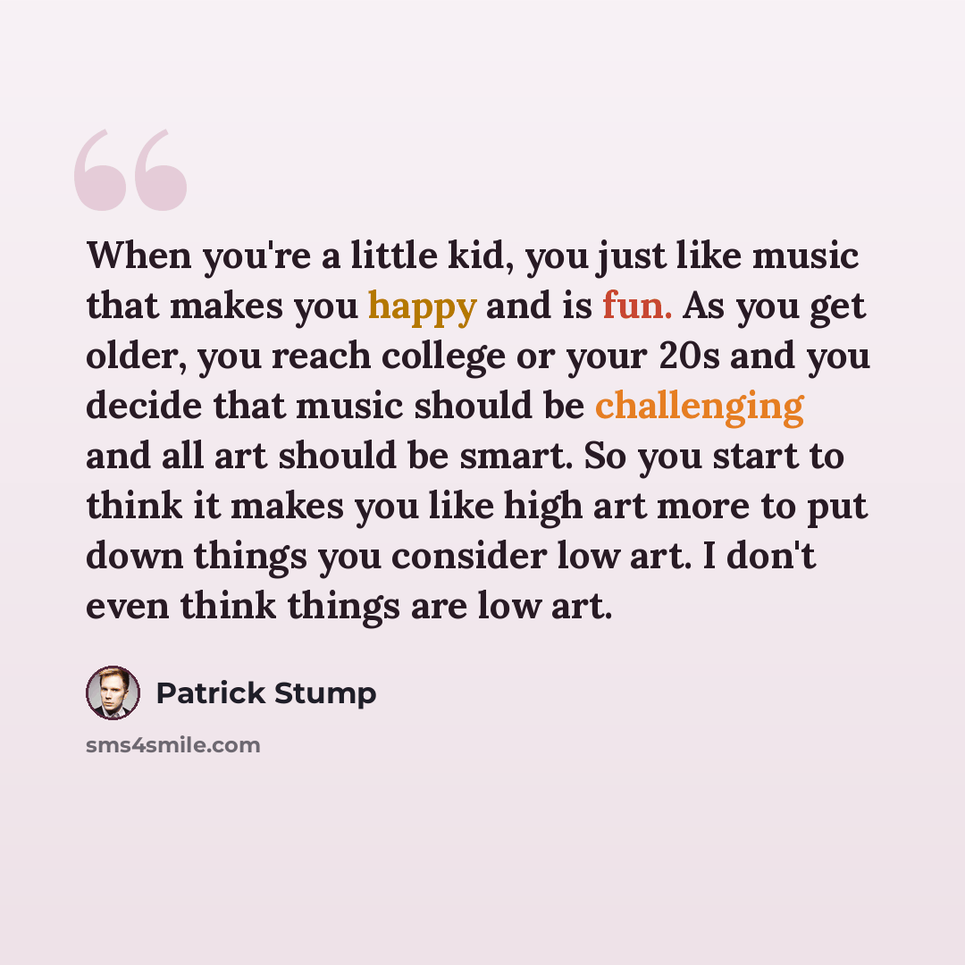 “When you're a little kid, you just like music that makes you happy and is fun. As you get older, you reach college or your 20s and you decide that music should be challenging and all art should be smart. So you start to think it makes you like high art more to put down things you consider low art…” quote by Patrick Stump