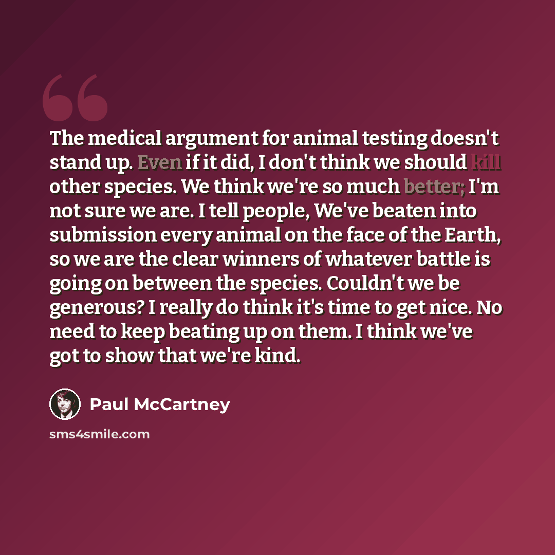 “The medical argument for animal testing doesn't stand up. Even if it did, I don't think we should kill other species. We think we're so much better; I'm not sure we are. I tell people, We've beaten into submission every animal on the face of the Earth, so we are the clear winners of whatever…” quote by Paul McCartney