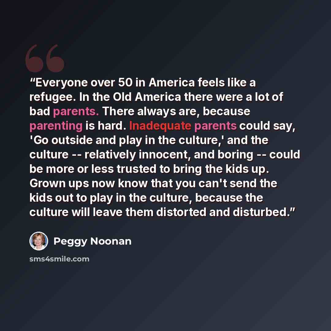 “Everyone over 50 in America feels like a refugee. In the Old America there were a lot of bad parents. There always are, because parenting is hard. Inadequate parents could say, 'Go outside and play in the culture,' and the culture -- relatively innocent, and boring -- could be more or less trusted…” quote by Peggy Noonan