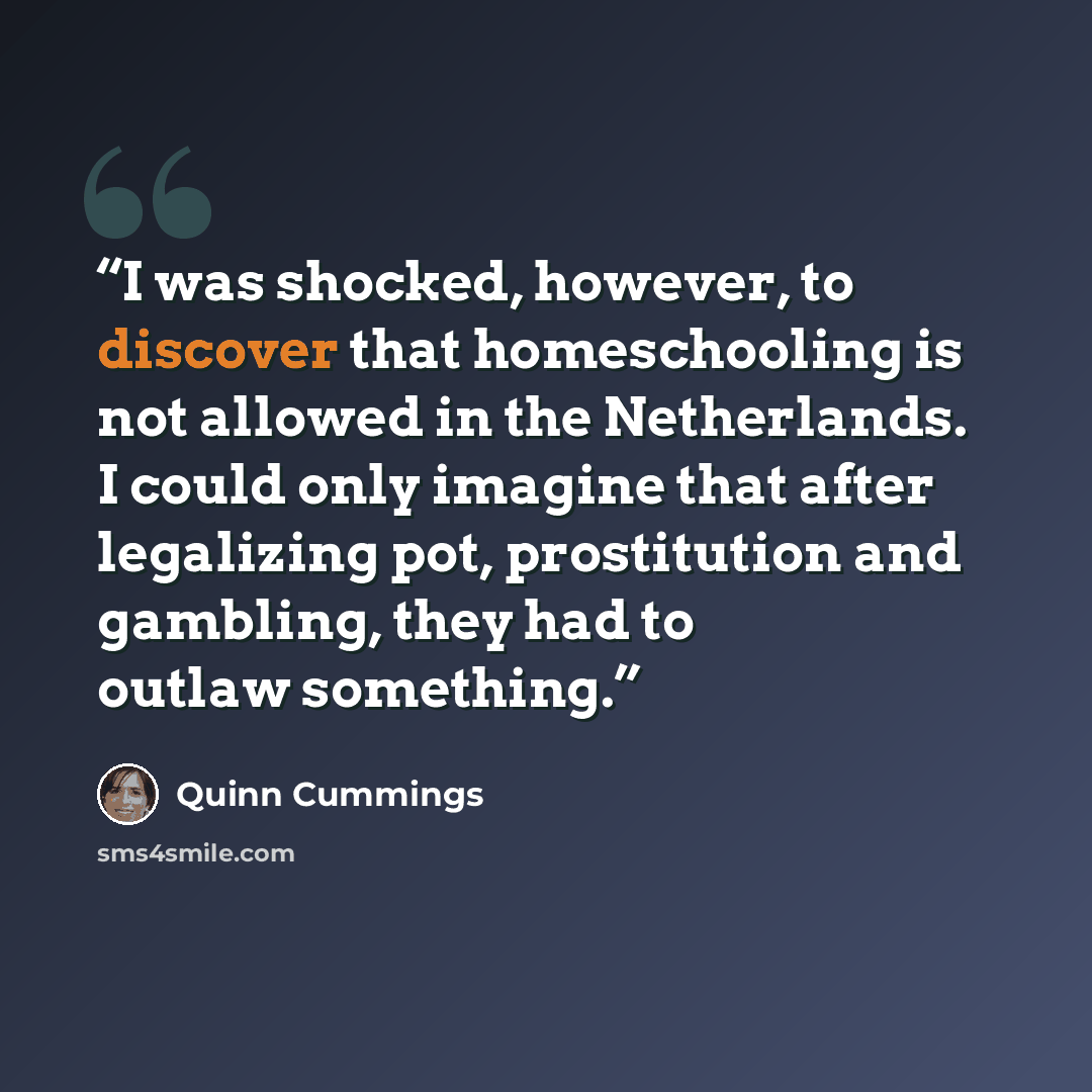 “I was shocked, however, to discover that homeschooling is not allowed in the Netherlands. I could only imagine that after legalizing pot, prostitution and gambling, they had to outlaw something.” quote by Quinn Cummings