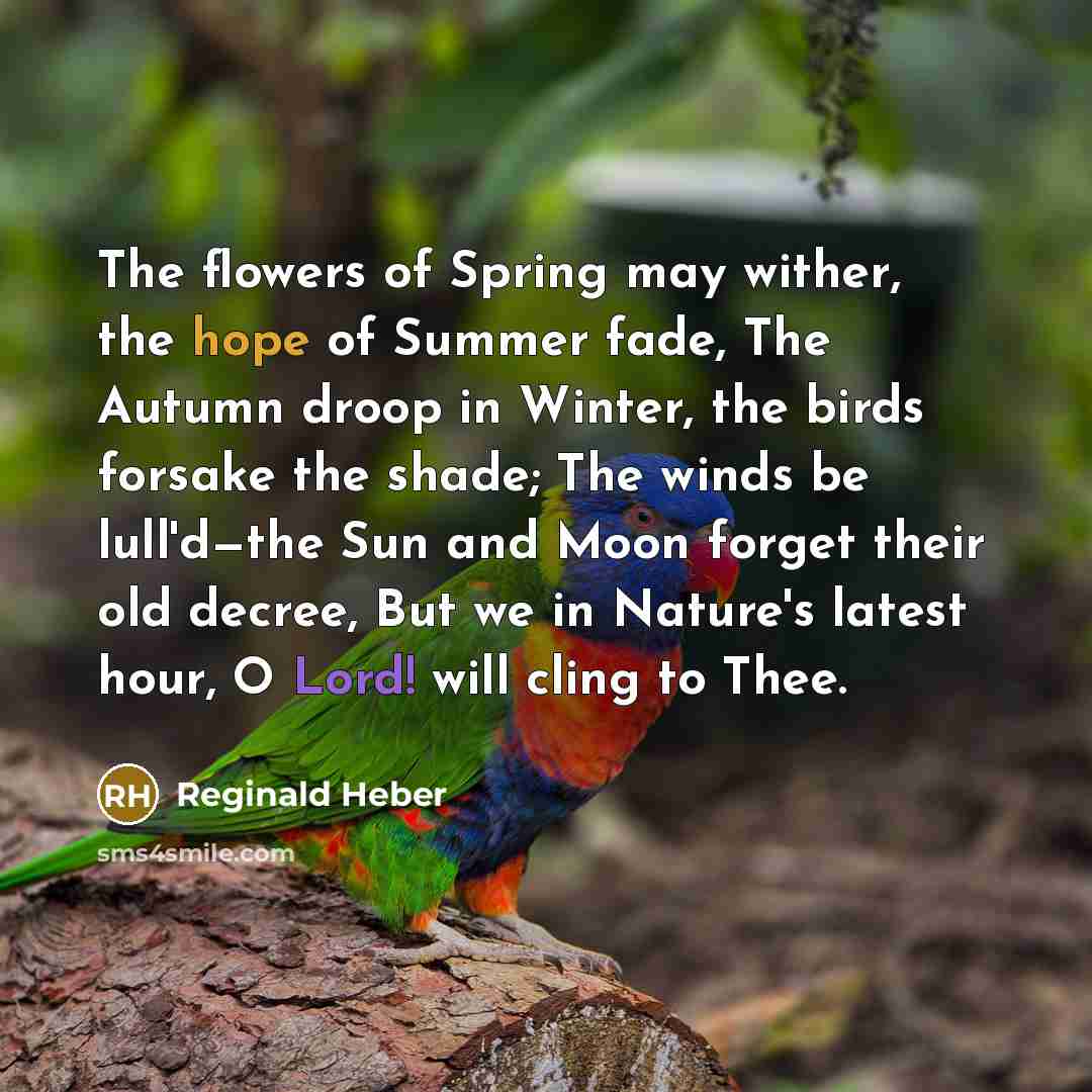 “The flowers of Spring may wither, the hope of Summer fade, The Autumn droop in Winter, the birds forsake the shade; The winds be lull'd—the Sun and Moon forget their old decree, But we in Nature's latest hour, O Lord! will cling to Thee.” quote by Reginald Heber