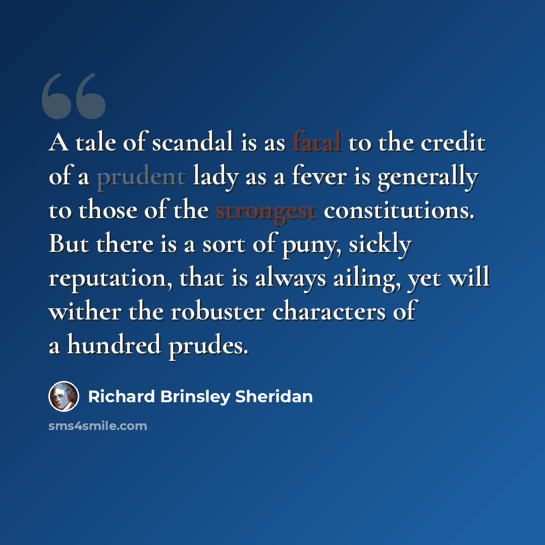 “A tale of scandal is as fatal to the credit of a prudent lady as a fever is generally to those of the strongest constitutions. But there is a sort of puny, sickly reputation, that is always ailing, yet will wither the robuster characters of a hundred prudes.” quote by Richard Brinsley Sheridan