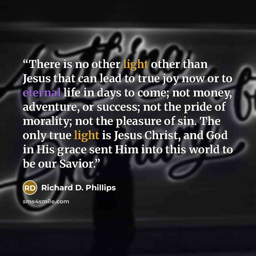 “There is no other light other than Jesus that can lead to true joy now or to eternal life in days to come; not money, adventure, or success; not the pride of morality; not the pleasure of sin. The only true light is Jesus Christ, and God in His grace sent Him into this world to be our Savior.” quote by Richard D. Phillips