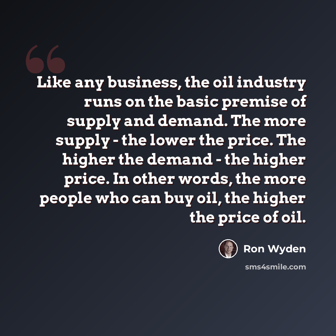 “Like any business, the oil industry runs on the basic premise of supply and demand. The more supply - the lower the price. The higher the demand - the higher price. In other words, the more people who can buy oil, the higher the price of oil.” quote by Ron Wyden
