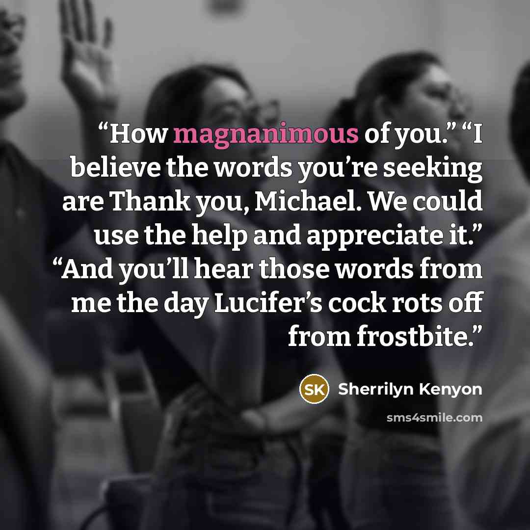 “How magnanimous of you.” “I believe the words you’re seeking are Thank you, Michael. We could use the help and appreciate it.” “And you’ll hear those words from me the day Lucifer’s cock rots off from frostbite.” quote by Sherrilyn Kenyon
