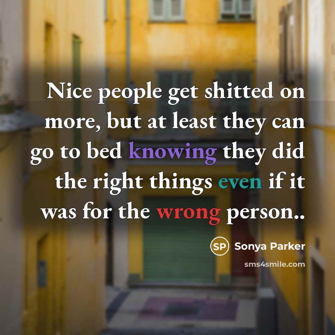“Nice people get shitted on more, but at least they can go to bed knowing they did the right things even if it was for the wrong person..” quote by Sonya Parker