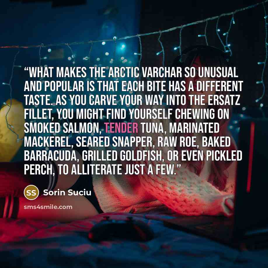 “What makes the Arctic VarChar so unusual and popular is that each bite has a different taste. As you carve your way into the ersatz fillet, you might find yourself chewing on smoked salmon, tender tuna, marinated mackerel, seared snapper, raw roe, baked barracuda, grilled goldfish, or even pickled…” quote by Sorin Suciu
